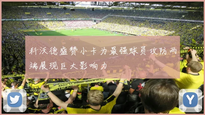 科沃德盛赞小卡为最强球员攻防两端展现巨大影响力