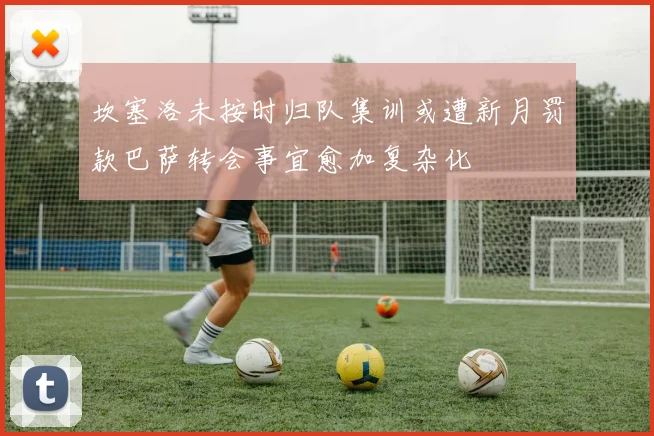 坎塞洛未按时归队集训或遭新月罚款巴萨转会事宜愈加复杂化